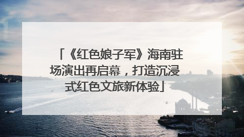 《红色娘子军》海南驻场演出再启幕，打造沉浸式红色文旅新体验