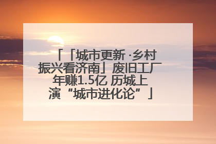 「城市更新 ·乡村振兴看济南」废旧工厂年赚1.5亿 历城上演“城市进化论”