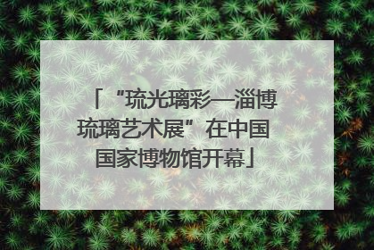 “琉光璃彩—淄博琉璃艺术展”在中国国家博物馆开幕