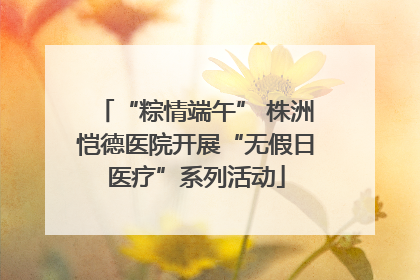 “粽情端午” 株洲恺德医院开展“无假日医疗”系列活动