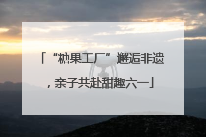 “糖果工厂”邂逅非遗，亲子共赴甜趣六一
