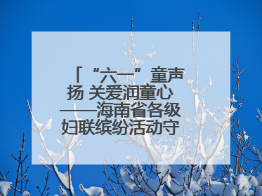 “六一”童声扬 关爱润童心——海南省各级妇联缤纷活动守护儿童成长