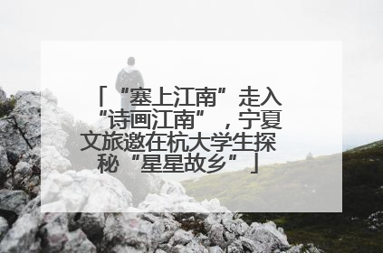 “塞上江南”走入“诗画江南”，宁夏文旅邀在杭大学生探秘“星星故乡”