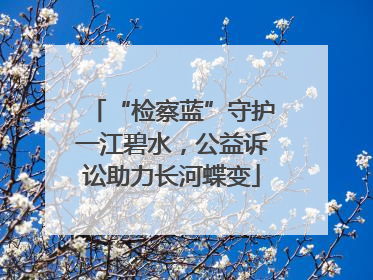 “检察蓝”守护一江碧水，公益诉讼助力长河蝶变