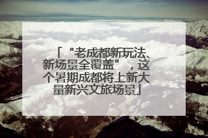 “老成都新玩法、新场景全覆盖”，这个暑期成都将上新大量新兴文旅场景