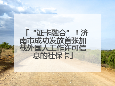 “证卡融合”！济南市成功发放首张加载外国人工作许可信息的社保卡