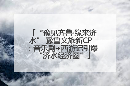 “豫见齐鲁·缘来济水” 豫鲁文旅新CP：音乐剧+西游记引爆“济水经济圈”
