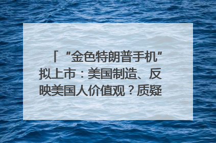 “金色特朗普手机”拟上市：美国制造、反映美国人价值观？质疑者：像天方夜谭