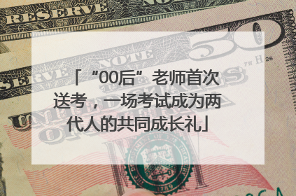 “00后”老师首次送考，一场考试成为两代人的共同成长礼
