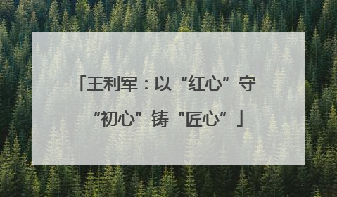 王利军：以“红心”守“初心”铸“匠心”