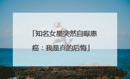 知名女星突然自曝患癌：我是真的后悔