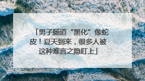 男子肠道“黑化”像蛇皮！夏天到来，很多人被这种难言之隐盯上