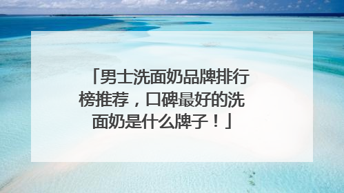 男士洗面奶品牌排行榜推荐，口碑最好的洗面奶是什么牌子！