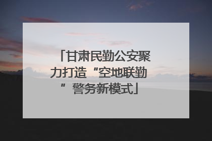 甘肃民勤公安聚力打造“空地联勤”警务新模式