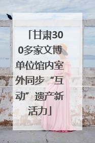甘肃300多家文博单位馆内室外同步“互动”遗产新活力
