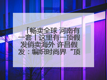 畅卖全球 河南有一套丨这里有一顶假发俏卖海外 许昌假发：编织时尚界“顶上艺术”