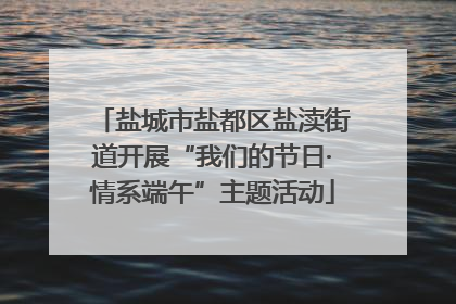 盐城市盐都区盐渎街道开展“我们的节日·情系端午”主题活动