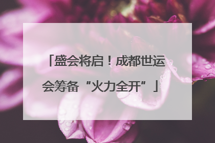 盛会将启！成都世运会筹备“火力全开”