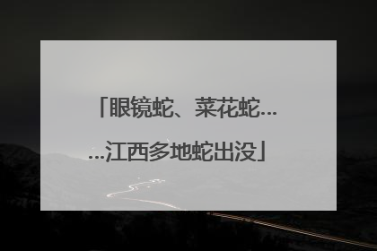 眼镜蛇、菜花蛇……江西多地蛇出没