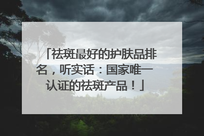 祛斑最好的护肤品排名，听实话：国家唯一认证的祛斑产品！