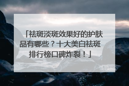 祛斑淡斑效果好的护肤品有哪些？十大美白祛斑排行榜口碑炸裂！