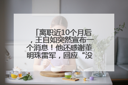 离职近10个月后，王自如突然宣布一个消息！他还感谢董明珠雷军，回应“没看过格力工资条”：真的不那么重要！
