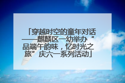 穿越时空的童年对话——麒麟区一幼举办“品端午韵味，忆时光之旅”庆六一系列活动