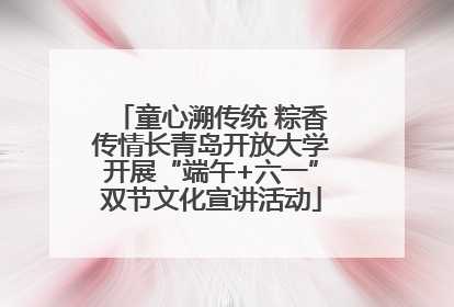 童心溯传统 粽香传情长青岛开放大学开展“端午+六一”双节文化宣讲活动