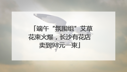 端午“氛围组”艾草花束火爆，长沙有花店卖到98元一束