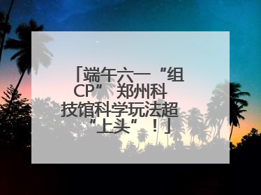 端午六一“组CP” 郑州科技馆科学玩法超“上头”！