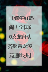 端午好热闹！全国60支龙舟队齐聚黄龙溪竞速比拼