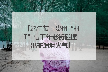 端午节，贵州“村T”与千年老街碰撞出非遗烟火气