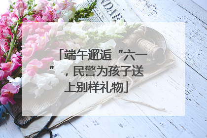 端午邂逅“六一”，民警为孩子送上别样礼物