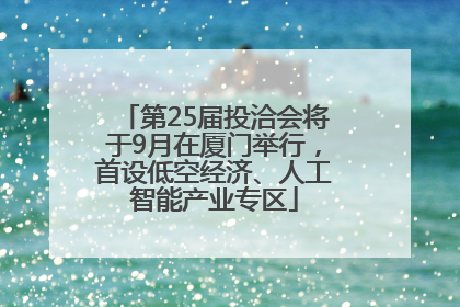 第25届投洽会将于9月在厦门举行，首设低空经济、人工智能产业专区