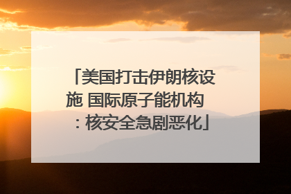 美国打击伊朗核设施 国际原子能机构：核安全急剧恶化