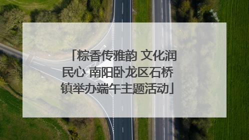 粽香传雅韵 文化润民心 南阳卧龙区石桥镇举办端午主题活动