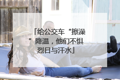 给公交车“擦澡”降温，他们不惧烈日与汗水