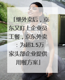 继外卖后，京东又盯上企业员工餐，京东外卖：为超1.5万家头部企业提供用餐方案