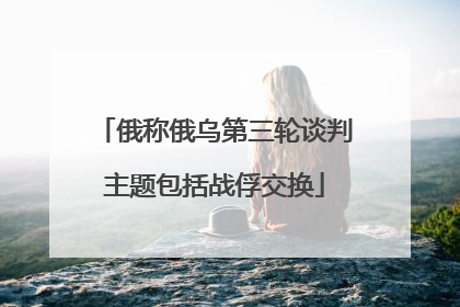 俄称俄乌第三轮谈判主题包括战俘交换