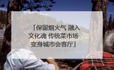 保留烟火气 融入文化魂 传统菜市场变身城市会客厅