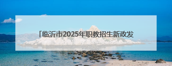 临沂市2025年职教招生新政发布，平行志愿6个，填报时间公布