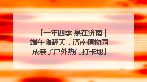 一年四季 泉在济南｜端午嗨翻天，济南植物园成亲子户外热门打卡地