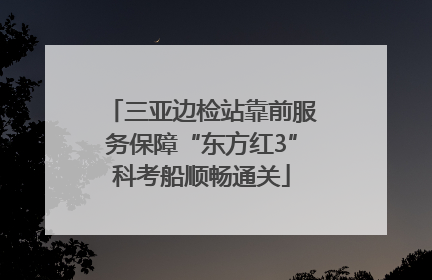 三亚边检站靠前服务保障“东方红3”科考船顺畅通关