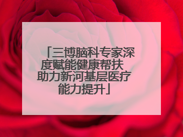 三博脑科专家深度赋能健康帮扶 助力新河基层医疗能力提升