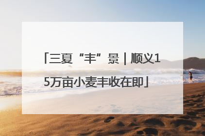 三夏“丰”景｜顺义15万亩小麦丰收在即