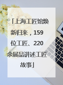 上海工匠馆焕新归来，159位工匠、220余展品讲述工匠故事