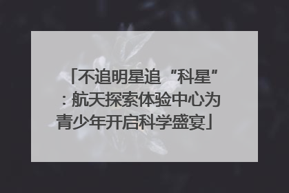 不追明星追“科星”：航天探索体验中心为青少年开启科学盛宴