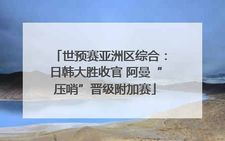 世预赛亚洲区综合：日韩大胜收官 阿曼“压哨”晋级附加赛