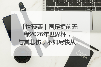 世预赛｜国足提前无缘2026年世界杯，与其悲伤，不如尽快从选帅开始重建