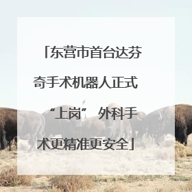 东营市首台达芬奇手术机器人正式“上岗” 外科手术更精准更安全